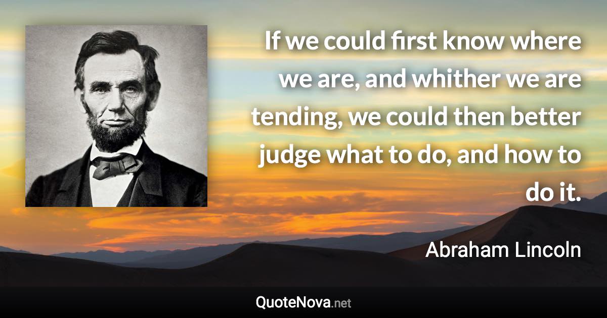 If we could first know where we are, and whither we are tending, we could then better judge what to do, and how to do it. - Abraham Lincoln quote