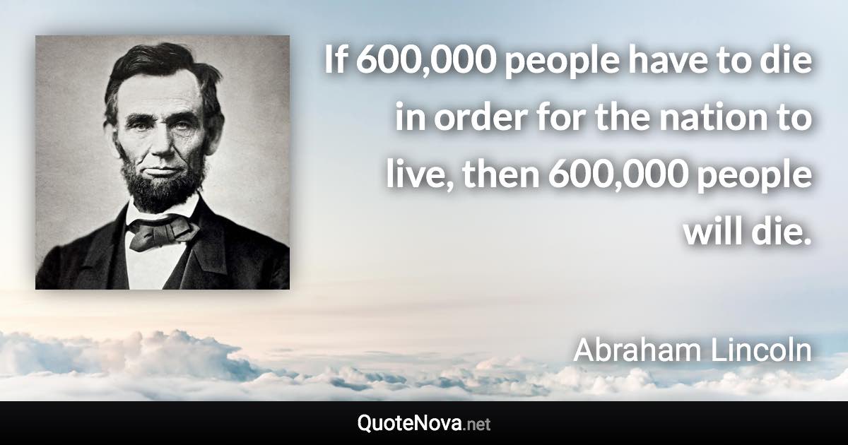 If 600,000 people have to die in order for the nation to live, then 600,000 people will die. - Abraham Lincoln quote