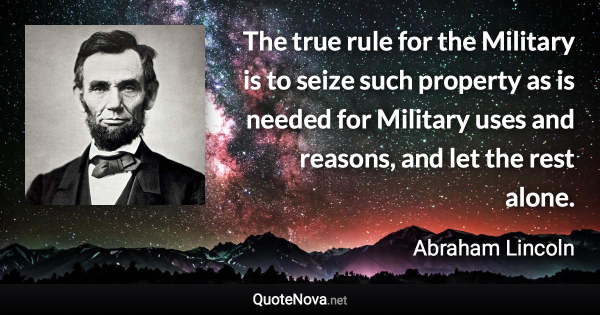 The true rule for the Military is to seize such property as is needed for Military uses and reasons, and let the rest alone. - Abraham Lincoln quote