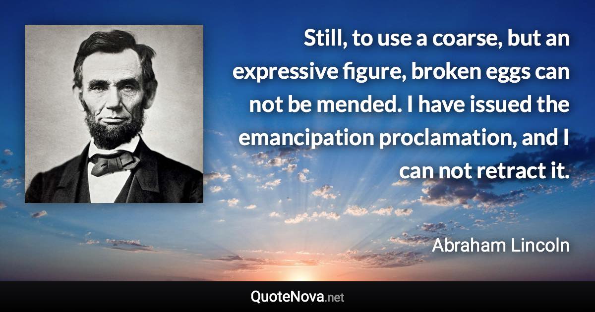 Still, to use a coarse, but an expressive figure, broken eggs can not be mended. I have issued the emancipation proclamation, and I can not retract it. - Abraham Lincoln quote