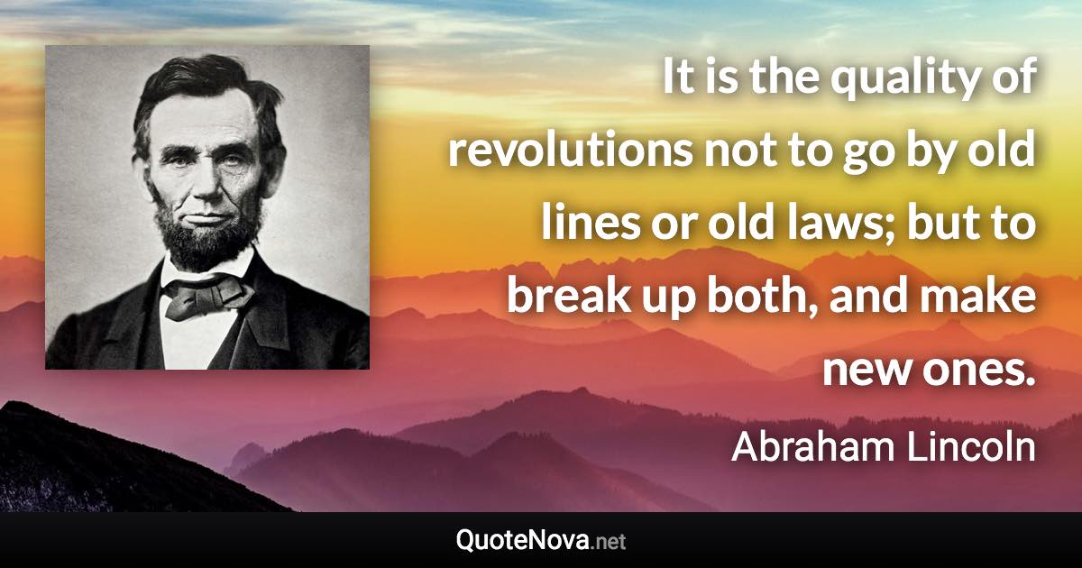 It is the quality of revolutions not to go by old lines or old laws; but to break up both, and make new ones. - Abraham Lincoln quote