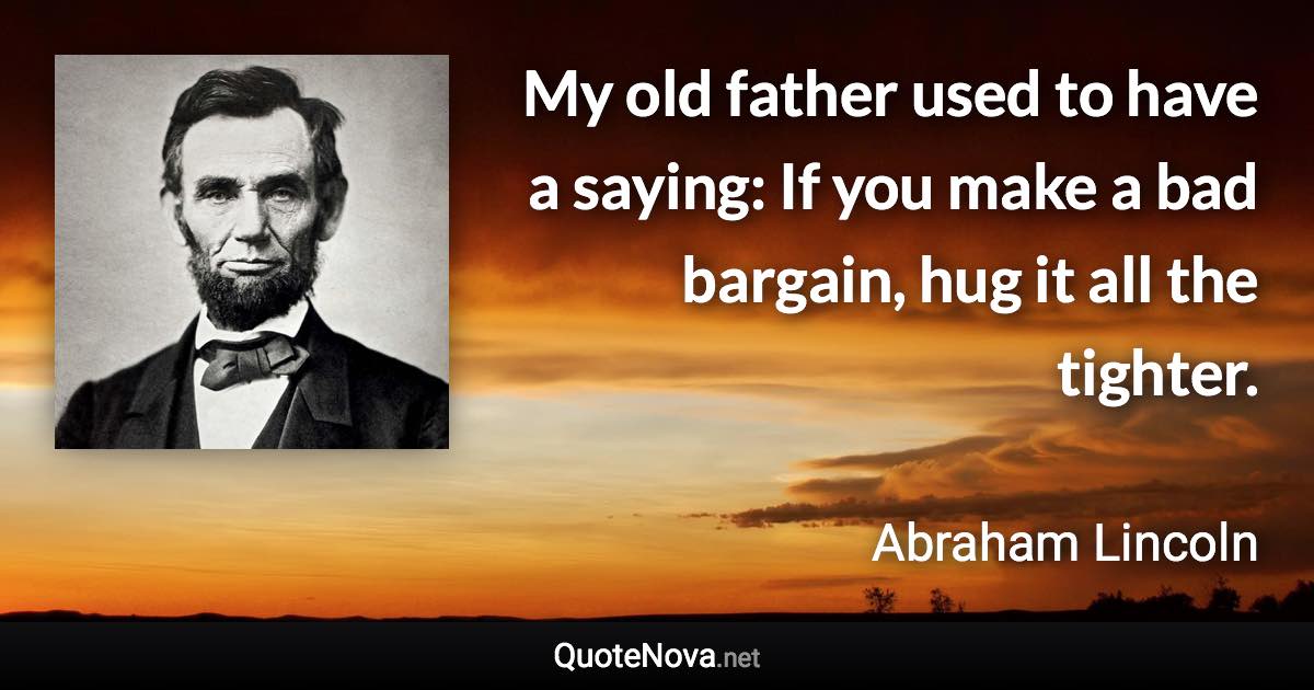 My old father used to have a saying: If you make a bad bargain, hug it all the tighter. - Abraham Lincoln quote