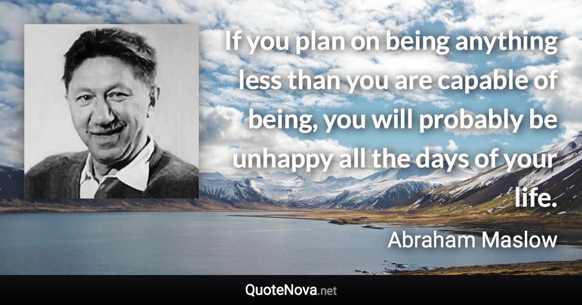 If you plan on being anything less than you are capable of being, you will probably be unhappy all the days of your life. - Abraham Maslow quote