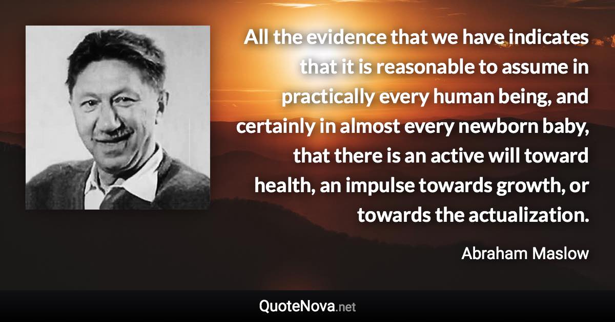 All the evidence that we have indicates that it is reasonable to assume in practically every human being, and certainly in almost every newborn baby, that there is an active will toward health, an impulse towards growth, or towards the actualization. - Abraham Maslow quote