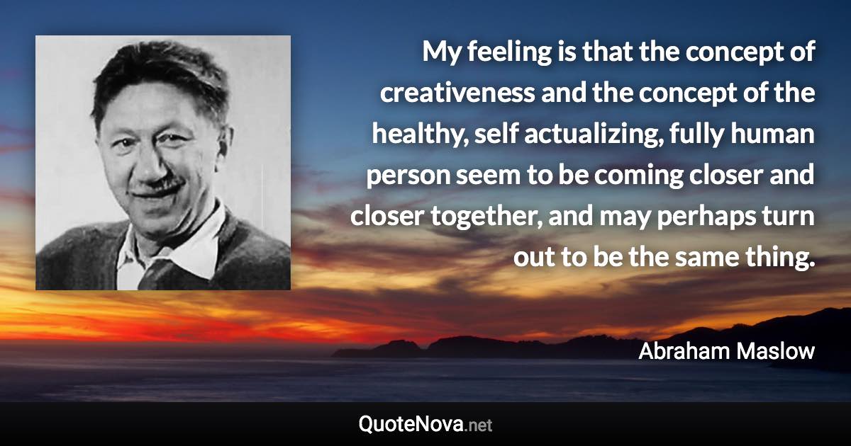 My feeling is that the concept of creativeness and the concept of the healthy, self actualizing, fully human person seem to be coming closer and closer together, and may perhaps turn out to be the same thing. - Abraham Maslow quote