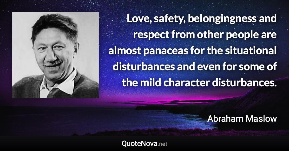 Love, safety, belongingness and respect from other people are almost panaceas for the situational disturbances and even for some of the mild character disturbances. - Abraham Maslow quote