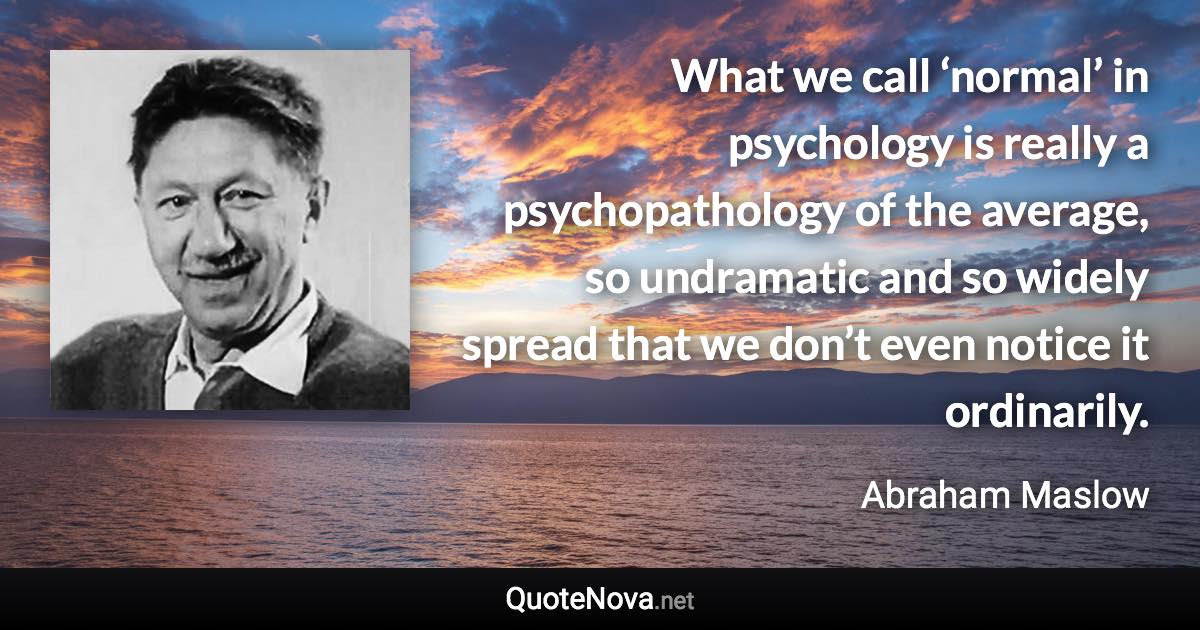 What we call ‘normal’ in psychology is really a psychopathology of the average, so undramatic and so widely spread that we don’t even notice it ordinarily. - Abraham Maslow quote