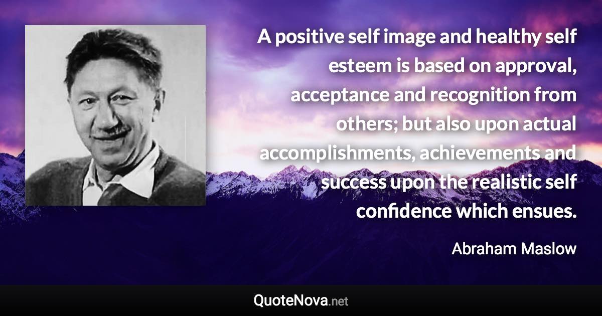 A positive self image and healthy self esteem is based on approval, acceptance and recognition from others; but also upon actual accomplishments, achievements and success upon the realistic self confidence which ensues. - Abraham Maslow quote