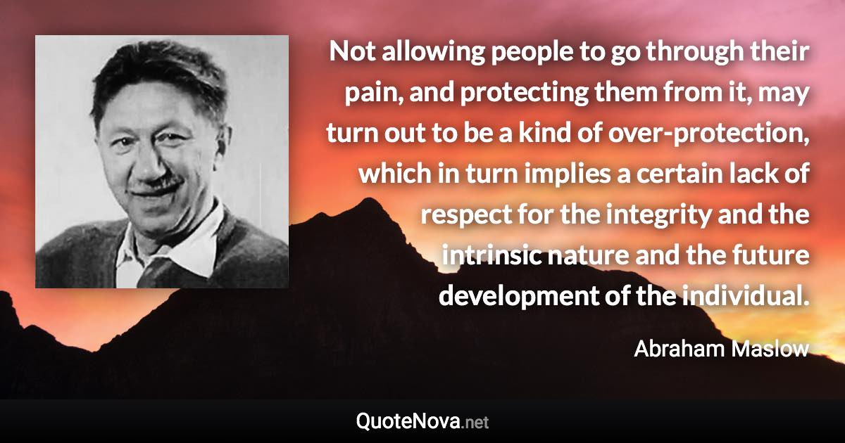 Not allowing people to go through their pain, and protecting them from it, may turn out to be a kind of over-protection, which in turn implies a certain lack of respect for the integrity and the intrinsic nature and the future development of the individual. - Abraham Maslow quote