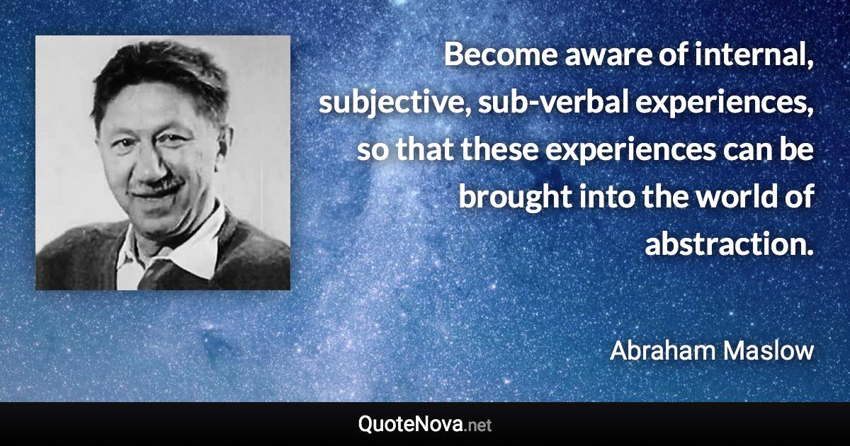 Become aware of internal, subjective, sub-verbal experiences, so that these experiences can be brought into the world of abstraction. - Abraham Maslow quote