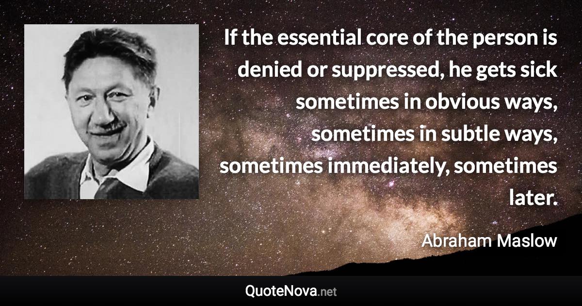 If the essential core of the person is denied or suppressed, he gets sick sometimes in obvious ways, sometimes in subtle ways, sometimes immediately, sometimes later. - Abraham Maslow quote