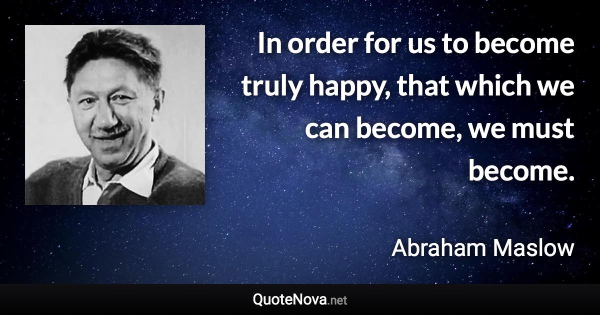 In order for us to become truly happy, that which we can become, we must become. - Abraham Maslow quote