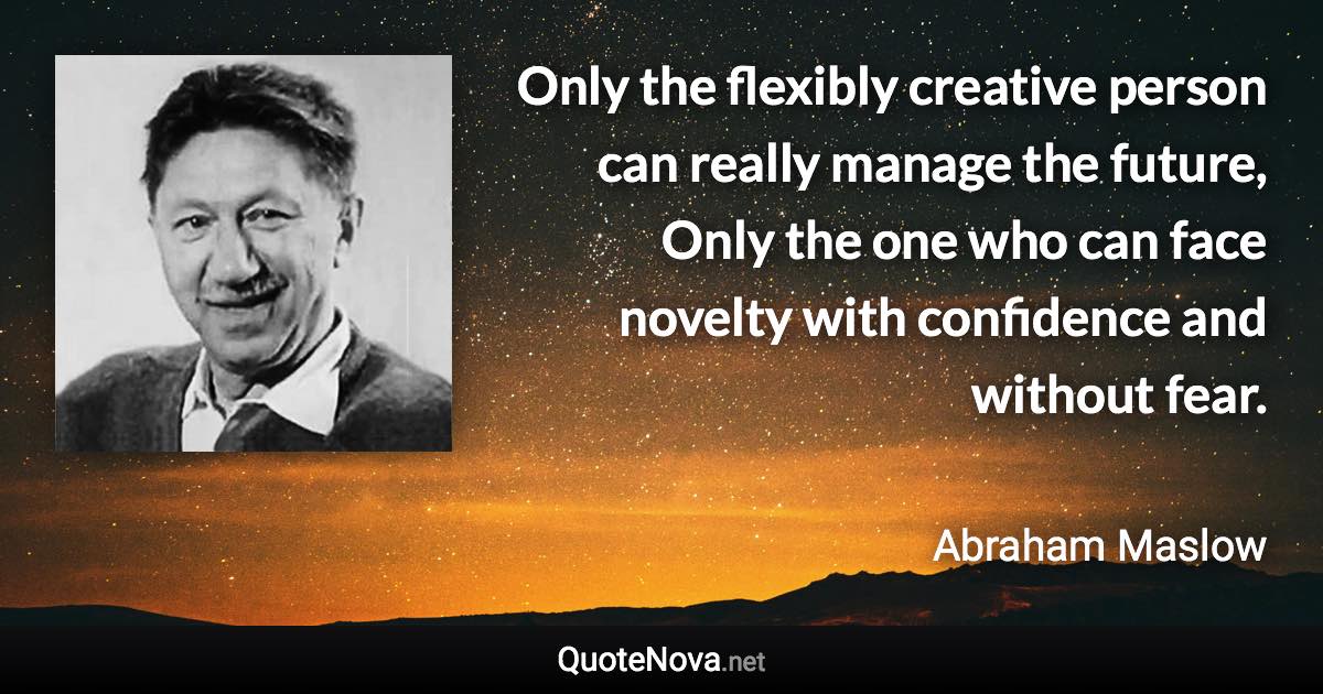 Only the flexibly creative person can really manage the future, Only the one who can face novelty with confidence and without fear. - Abraham Maslow quote