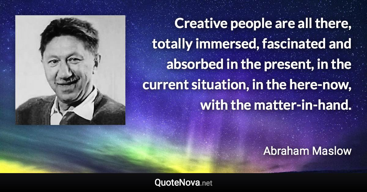 Creative people are all there, totally immersed, fascinated and absorbed in the present, in the current situation, in the here-now, with the matter-in-hand. - Abraham Maslow quote