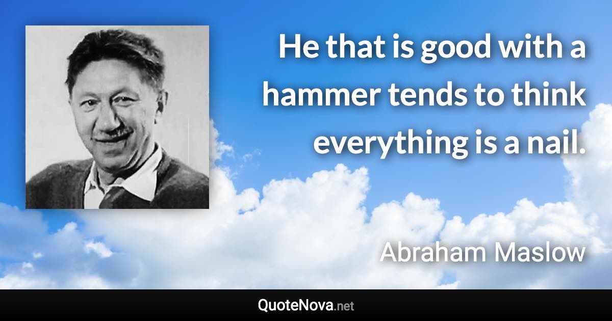 He that is good with a hammer tends to think everything is a nail. - Abraham Maslow quote