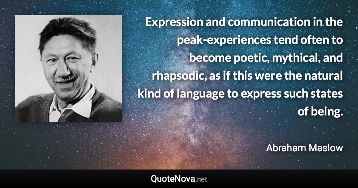 Expression and communication in the peak-experiences tend often to become poetic, mythical, and rhapsodic, as if this were the natural kind of language to express such states of being. - Abraham Maslow quote