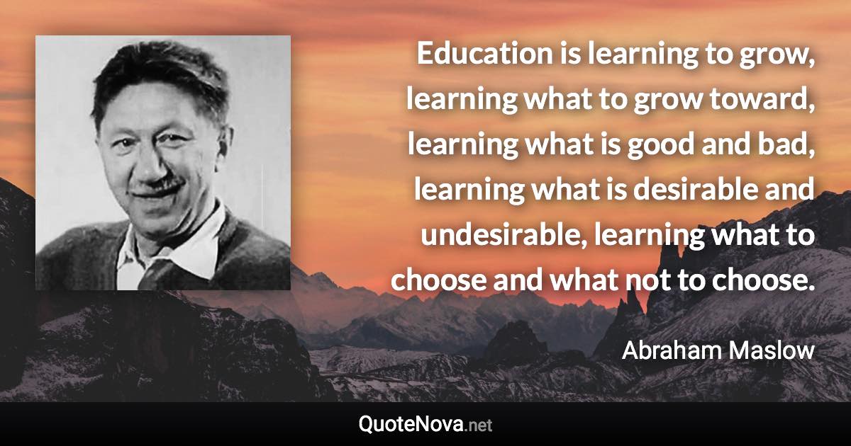 Education is learning to grow, learning what to grow toward, learning what is good and bad, learning what is desirable and undesirable, learning what to choose and what not to choose. - Abraham Maslow quote