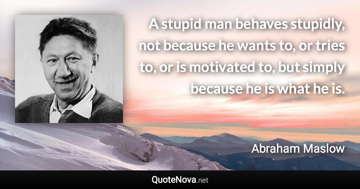 A stupid man behaves stupidly, not because he wants to, or tries to, or is motivated to, but simply because he is what he is. - Abraham Maslow quote