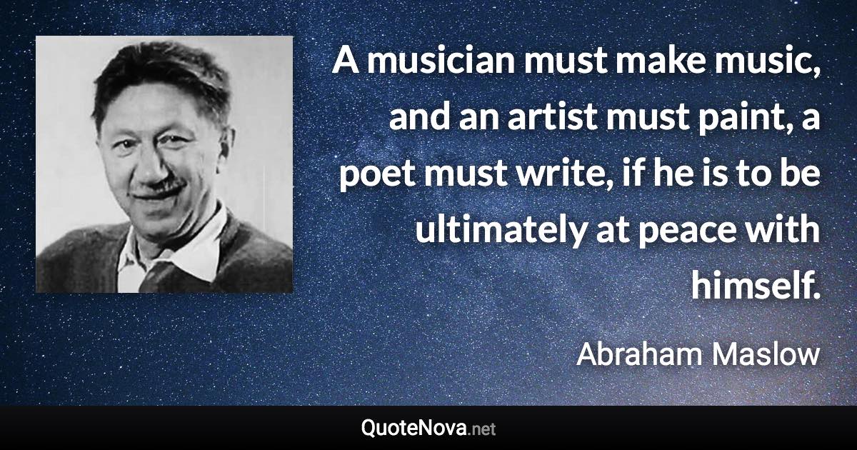 A musician must make music, and an artist must paint, a poet must write, if he is to be ultimately at peace with himself. - Abraham Maslow quote