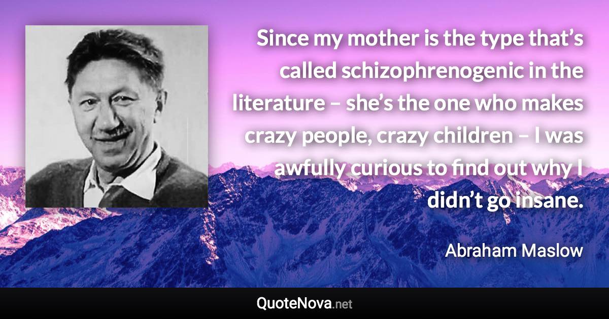 Since my mother is the type that’s called schizophrenogenic in the literature – she’s the one who makes crazy people, crazy children – I was awfully curious to find out why I didn’t go insane. - Abraham Maslow quote