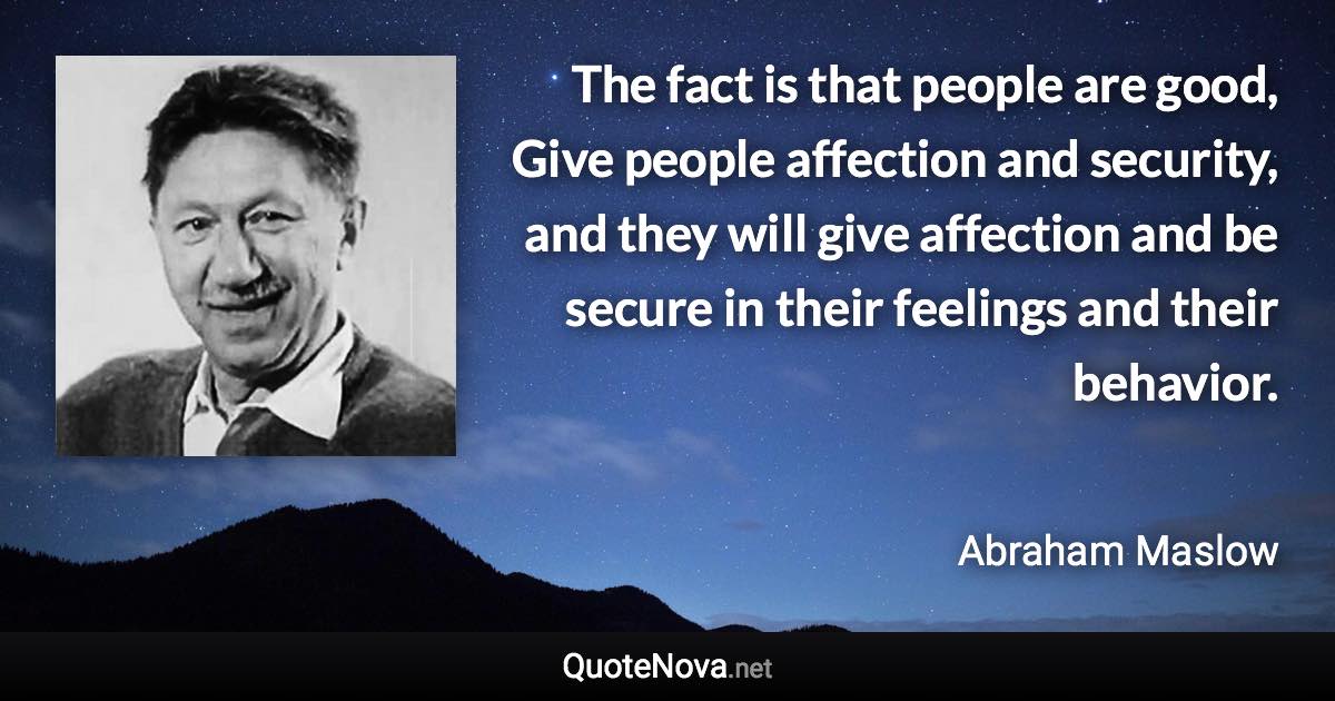 The fact is that people are good, Give people affection and security, and they will give affection and be secure in their feelings and their behavior. - Abraham Maslow quote