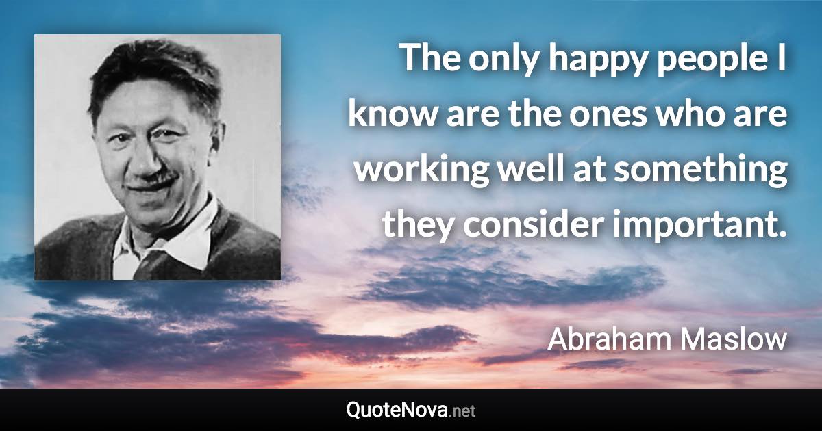 The only happy people I know are the ones who are working well at something they consider important. - Abraham Maslow quote