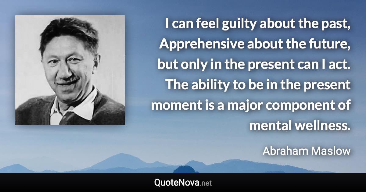 I can feel guilty about the past, Apprehensive about the future, but only in the present can I act. The ability to be in the present moment is a major component of mental wellness. - Abraham Maslow quote