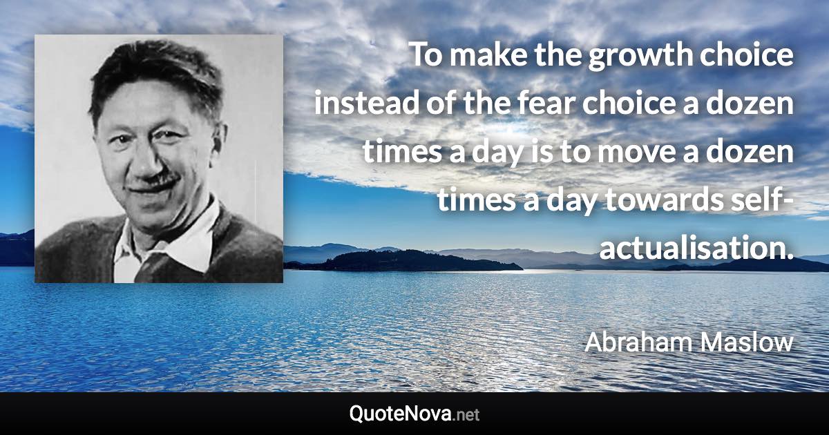 To make the growth choice instead of the fear choice a dozen times a day is to move a dozen times a day towards self-actualisation. - Abraham Maslow quote