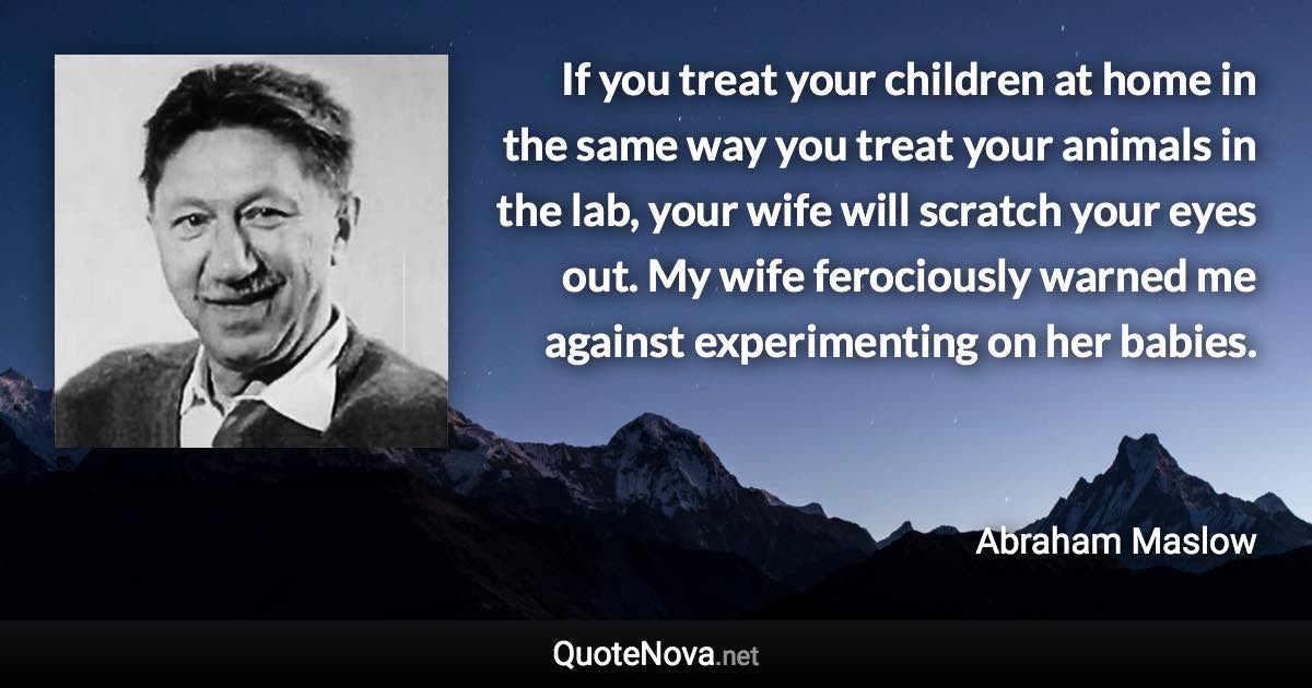 If you treat your children at home in the same way you treat your animals in the lab, your wife will scratch your eyes out. My wife ferociously warned me against experimenting on her babies. - Abraham Maslow quote