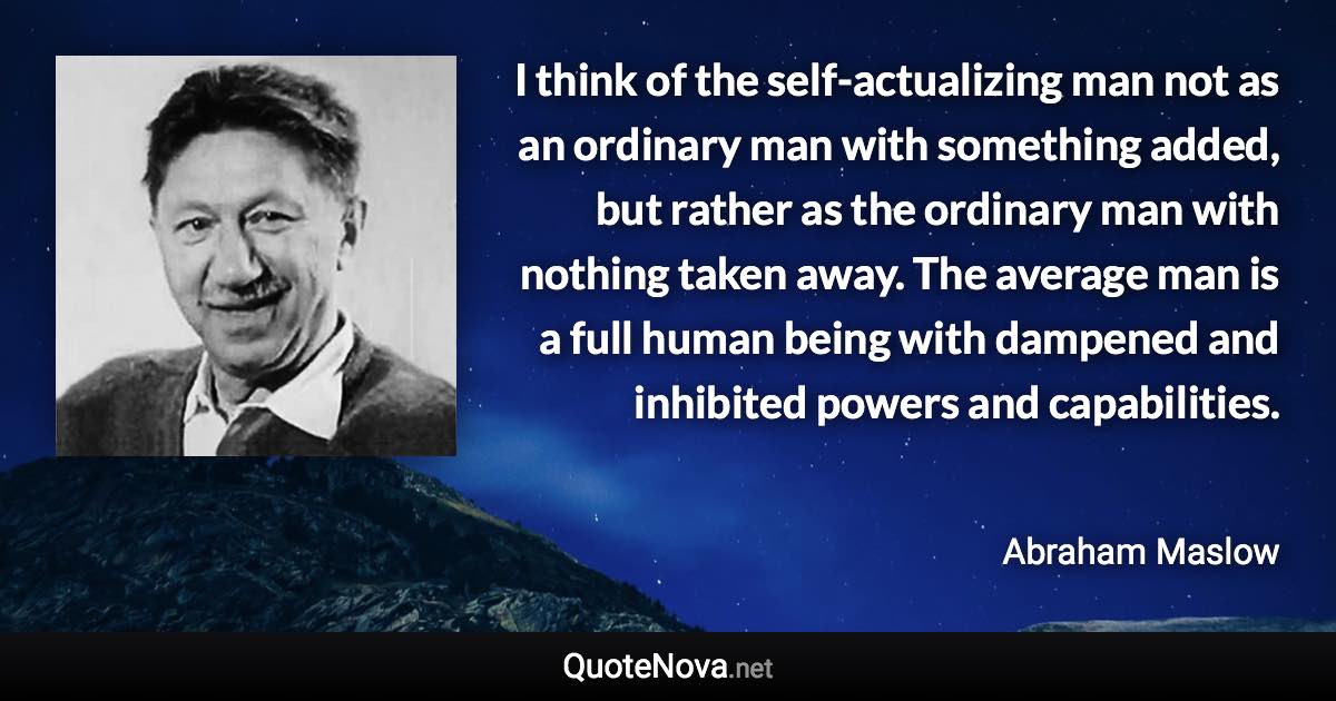 I think of the self-actualizing man not as an ordinary man with something added, but rather as the ordinary man with nothing taken away. The average man is a full human being with dampened and inhibited powers and capabilities. - Abraham Maslow quote