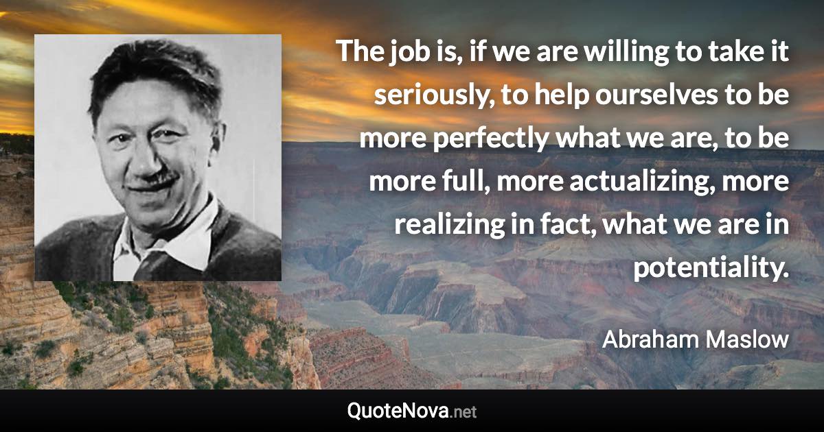 The job is, if we are willing to take it seriously, to help ourselves to be more perfectly what we are, to be more full, more actualizing, more realizing in fact, what we are in potentiality. - Abraham Maslow quote