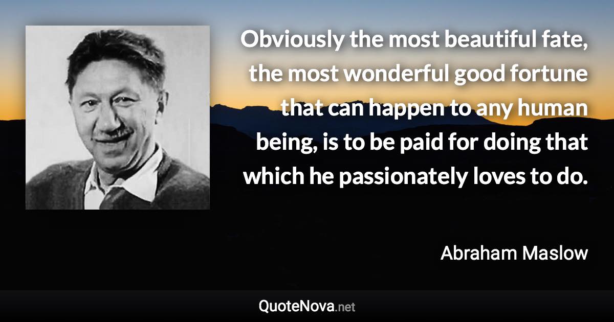 Obviously the most beautiful fate, the most wonderful good fortune that can happen to any human being, is to be paid for doing that which he passionately loves to do. - Abraham Maslow quote