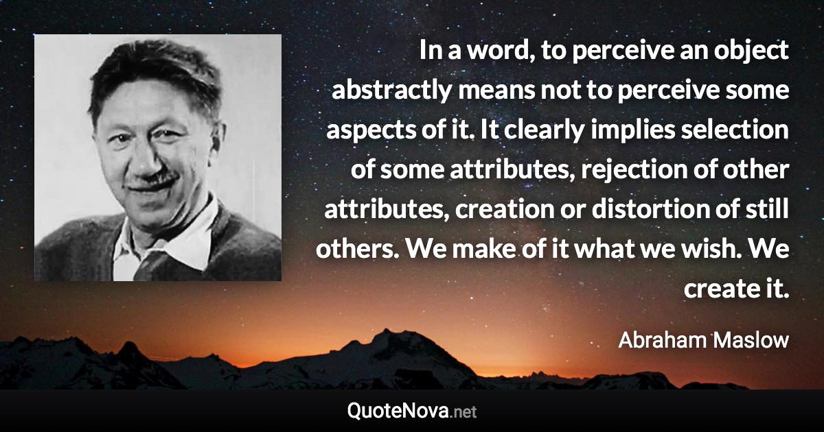 In a word, to perceive an object abstractly means not to perceive some aspects of it. It clearly implies selection of some attributes, rejection of other attributes, creation or distortion of still others. We make of it what we wish. We create it. - Abraham Maslow quote