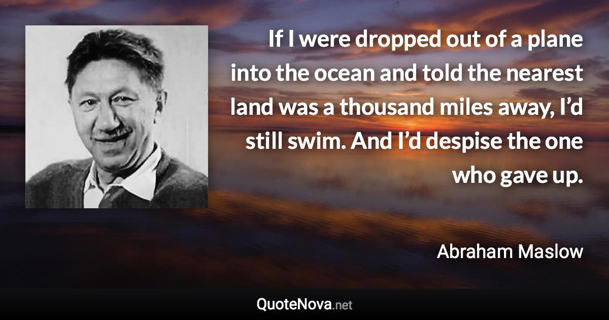 If I were dropped out of a plane into the ocean and told the nearest land was a thousand miles away, I’d still swim. And I’d despise the one who gave up. - Abraham Maslow quote