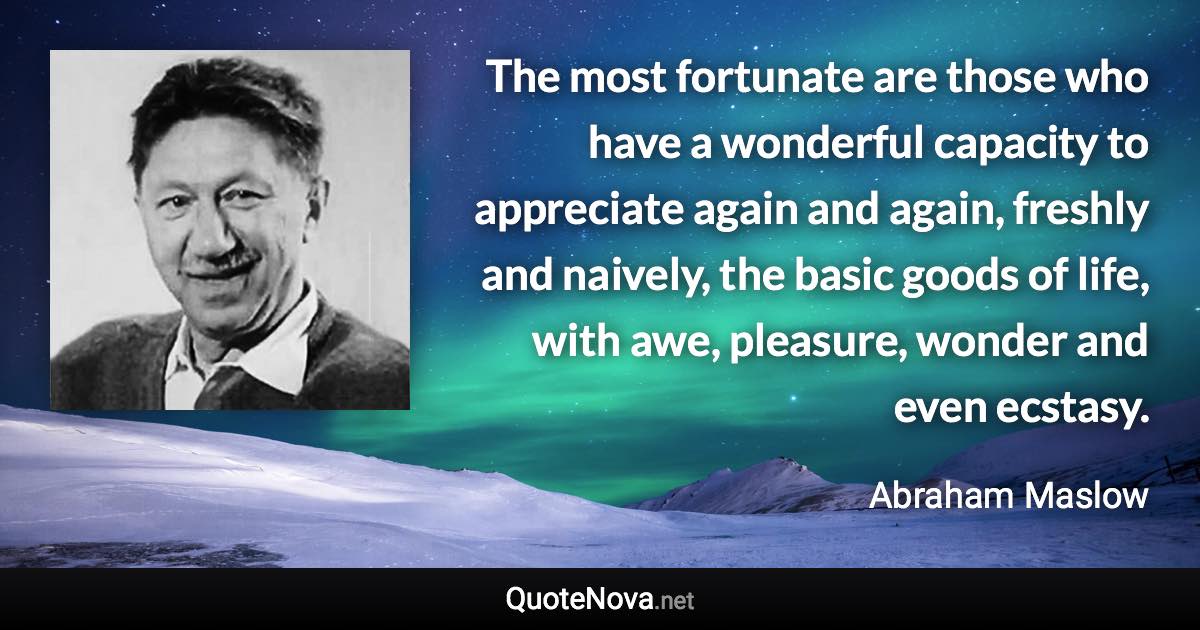 The most fortunate are those who have a wonderful capacity to appreciate again and again, freshly and naively, the basic goods of life, with awe, pleasure, wonder and even ecstasy. - Abraham Maslow quote