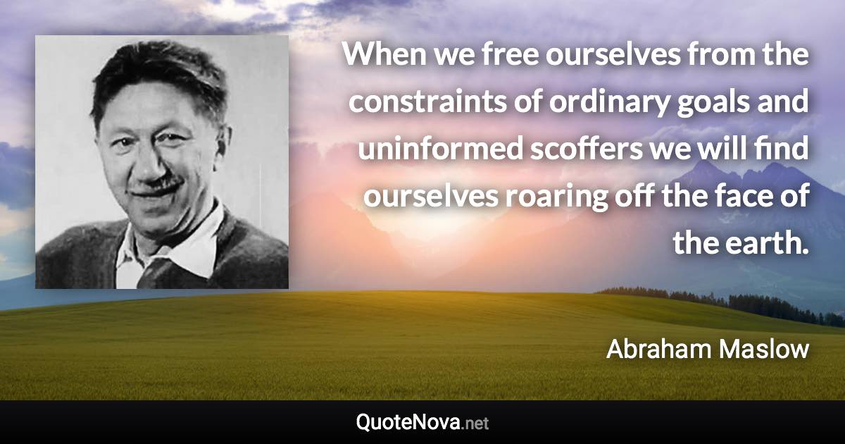When we free ourselves from the constraints of ordinary goals and uninformed scoffers we will find ourselves roaring off the face of the earth. - Abraham Maslow quote