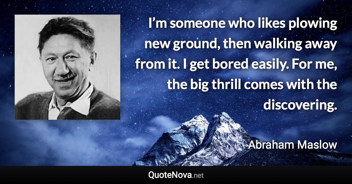 I’m someone who likes plowing new ground, then walking away from it. I get bored easily. For me, the big thrill comes with the discovering. - Abraham Maslow quote