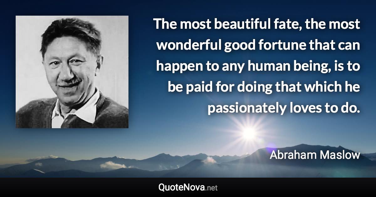 The most beautiful fate, the most wonderful good fortune that can happen to any human being, is to be paid for doing that which he passionately loves to do. - Abraham Maslow quote