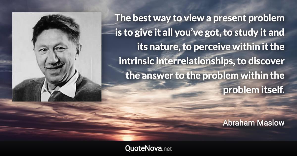 The best way to view a present problem is to give it all you’ve got, to study it and its nature, to perceive within it the intrinsic interrelationships, to discover the answer to the problem within the problem itself. - Abraham Maslow quote