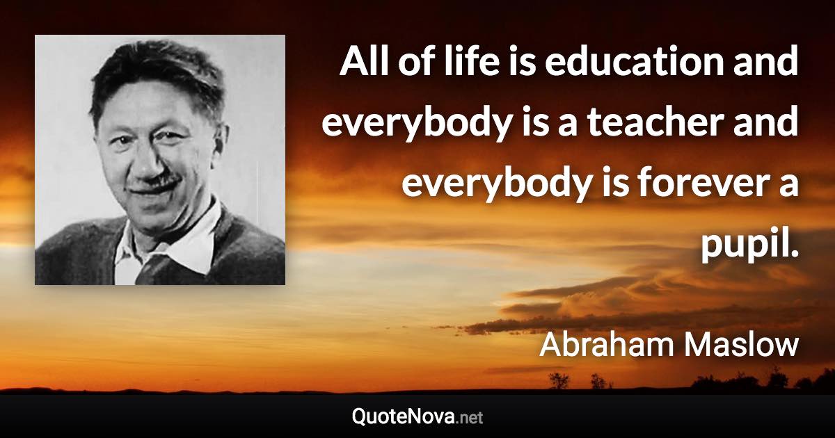 All of life is education and everybody is a teacher and everybody is forever a pupil. - Abraham Maslow quote