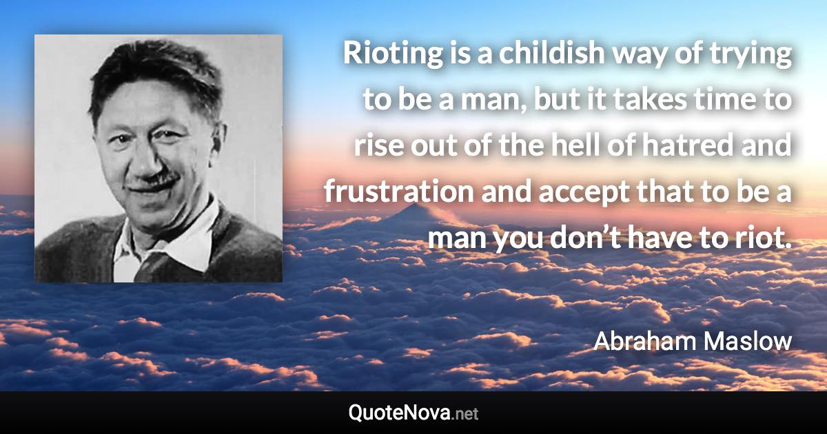 Rioting is a childish way of trying to be a man, but it takes time to rise out of the hell of hatred and frustration and accept that to be a man you don’t have to riot. - Abraham Maslow quote