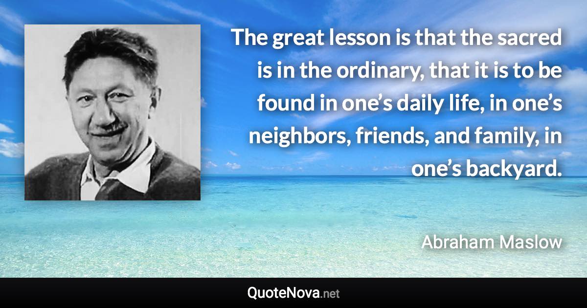 The great lesson is that the sacred is in the ordinary, that it is to be found in one’s daily life, in one’s neighbors, friends, and family, in one’s backyard. - Abraham Maslow quote