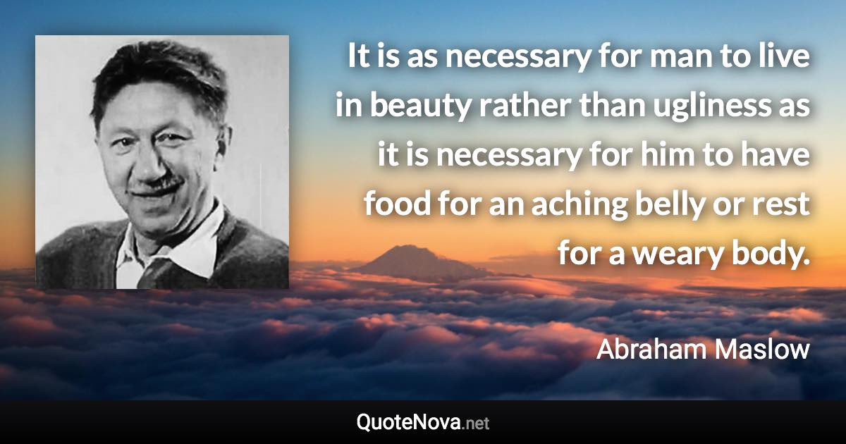 It is as necessary for man to live in beauty rather than ugliness as it is necessary for him to have food for an aching belly or rest for a weary body. - Abraham Maslow quote