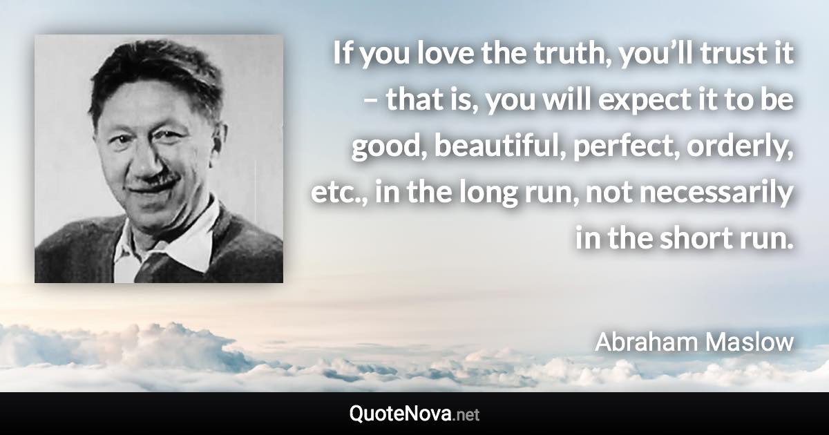 If you love the truth, you’ll trust it – that is, you will expect it to be good, beautiful, perfect, orderly, etc., in the long run, not necessarily in the short run. - Abraham Maslow quote