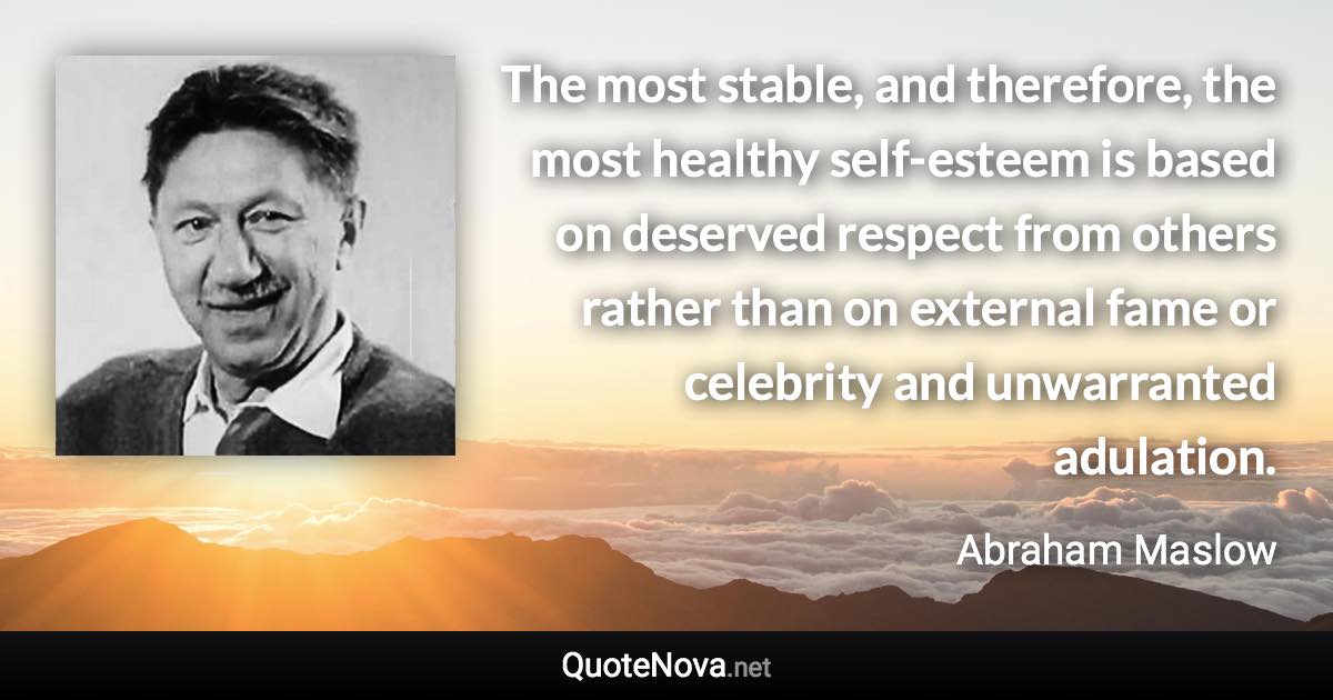 The most stable, and therefore, the most healthy self-esteem is based on deserved respect from others rather than on external fame or celebrity and unwarranted adulation. - Abraham Maslow quote