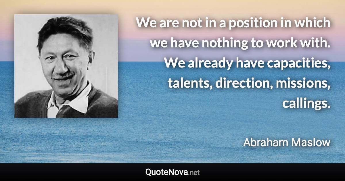 We are not in a position in which we have nothing to work with. We already have capacities, talents, direction, missions, callings. - Abraham Maslow quote