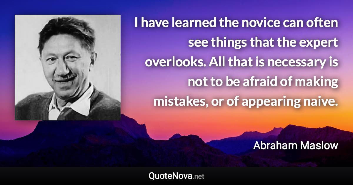 I have learned the novice can often see things that the expert overlooks. All that is necessary is not to be afraid of making mistakes, or of appearing naive. - Abraham Maslow quote