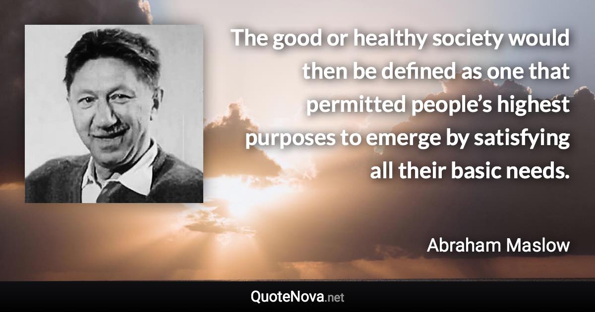 The good or healthy society would then be defined as one that permitted people’s highest purposes to emerge by satisfying all their basic needs. - Abraham Maslow quote