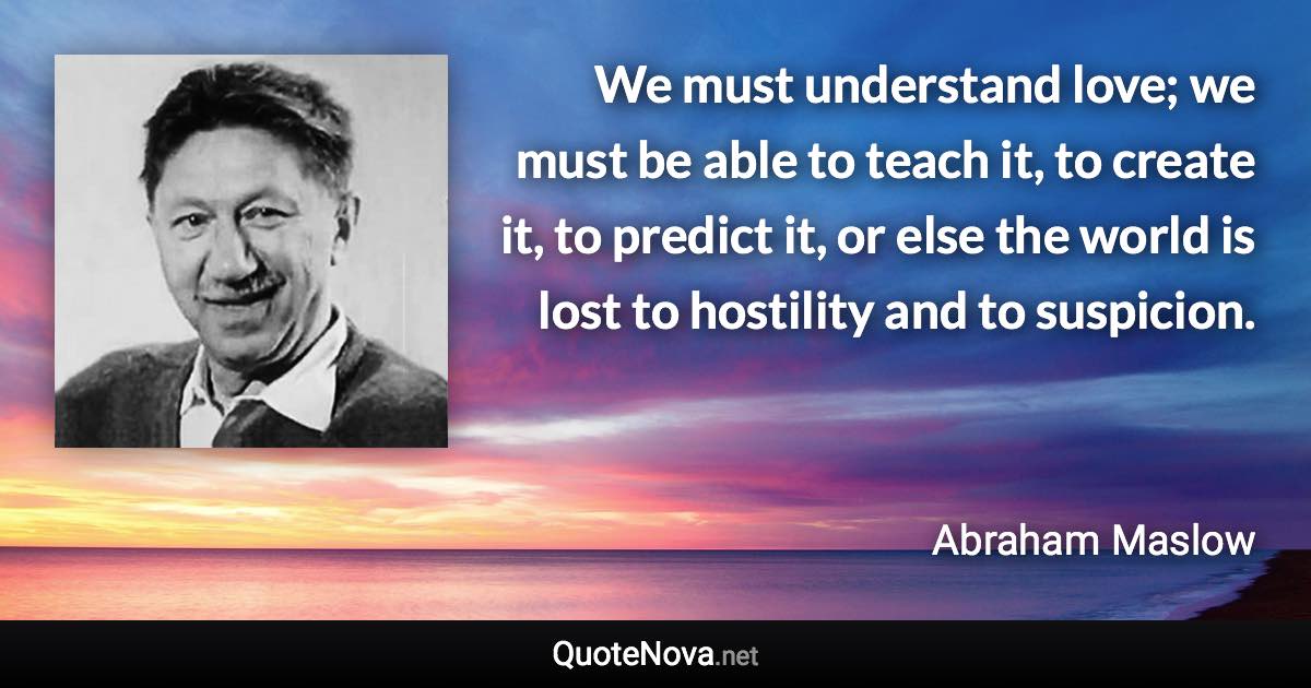 We must understand love; we must be able to teach it, to create it, to predict it, or else the world is lost to hostility and to suspicion. - Abraham Maslow quote