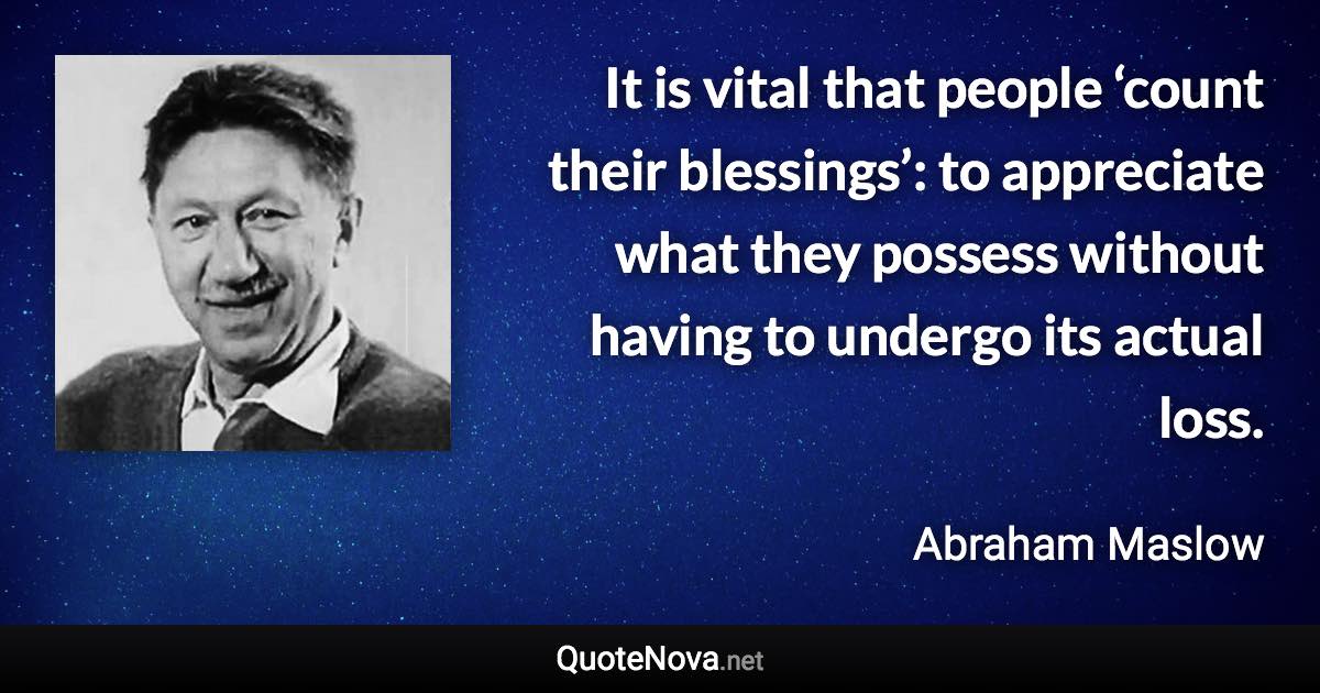 It is vital that people ‘count their blessings’: to appreciate what they possess without having to undergo its actual loss. - Abraham Maslow quote